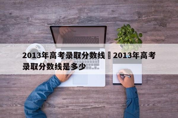 2013年高考录取分数线›2013年高考录取分数线是多少