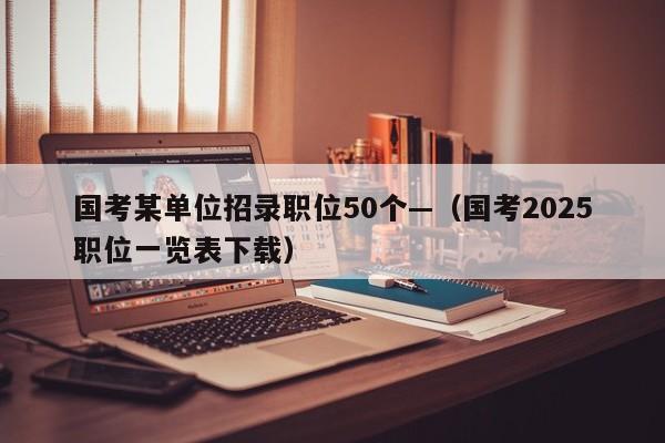 国考某单位招录职位50个—(国考2025职位一览表下载)