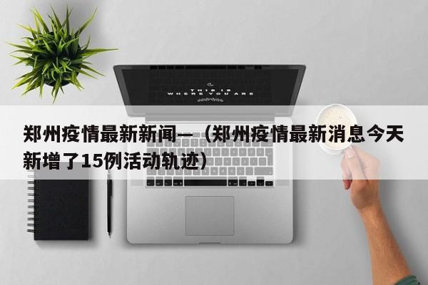 郑州疫情最新新闻—(郑州疫情最新消息今天新增了15例活动轨迹)