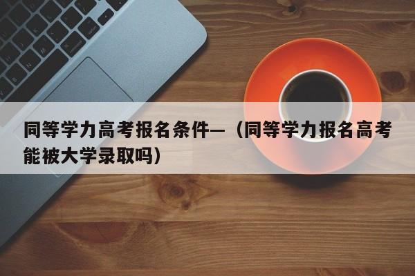 同等学力高考报名条件—(同等学力报名高考能被大学录取吗)