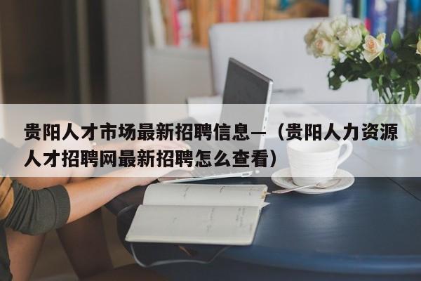 贵阳人才市场最新招聘信息—(贵阳人力资源人才招聘网最新招聘怎么查看)