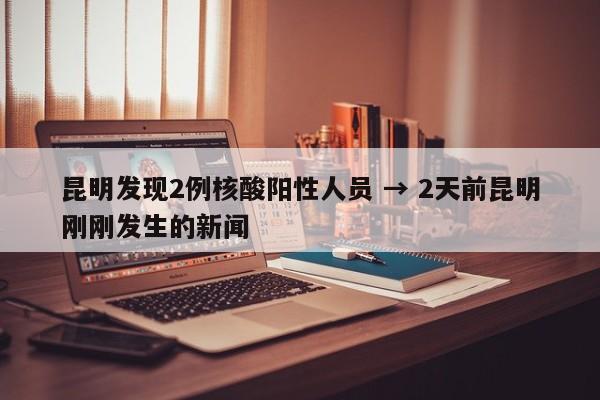 昆明发现2例核酸阳性人员 → 2天前昆明刚刚发生的新闻