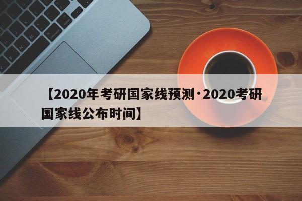 【2020年考研国家线预测·2020考研国家线公布时间】