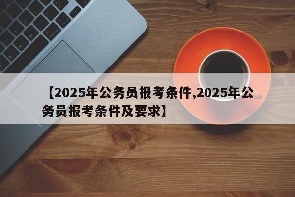【2025年公务员报考条件,2025年公务员报考条件及要求】