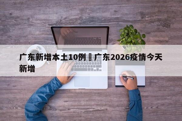 广东新增本土10例›广东2026疫情今天新增