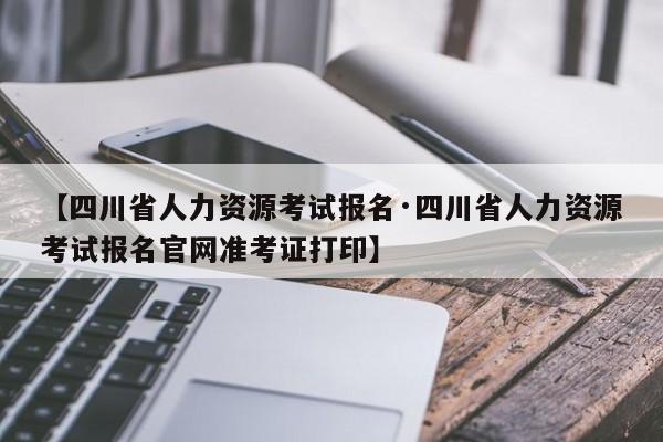 【四川省人力资源考试报名·四川省人力资源考试报名官网准考证打印】