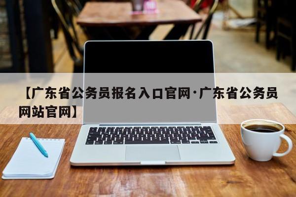 【广东省公务员报名入口官网·广东省公务员网站官网】