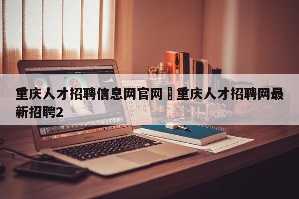 重庆人才招聘信息网官网›重庆人才招聘网最新招聘2