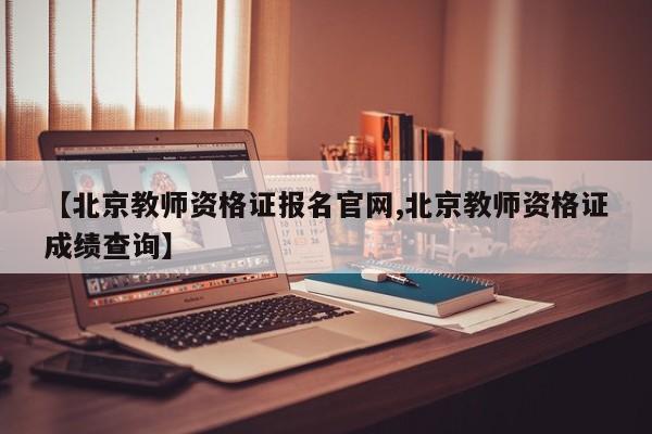 【北京教师资格证报名官网,北京教师资格证成绩查询】