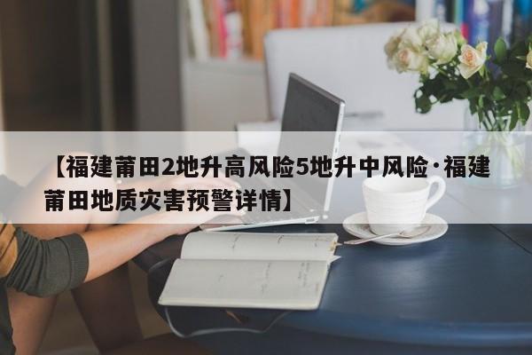 【福建莆田2地升高风险5地升中风险·福建莆田地质灾害预警详情】