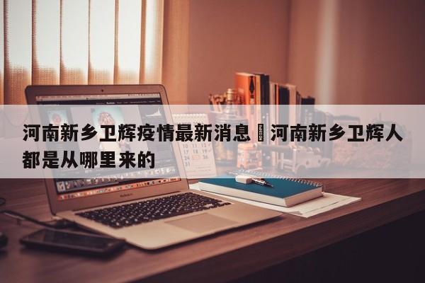河南新乡卫辉疫情最新消息›河南新乡卫辉人都是从哪里来的