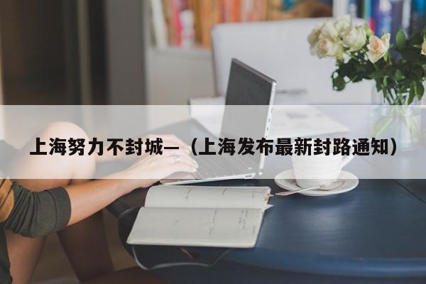 上海努力不封城—(上海发布最新封路通知)