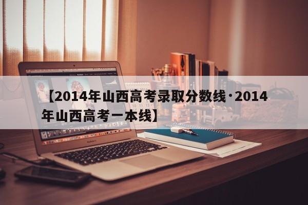【2014年山西高考录取分数线·2014年山西高考一本线】