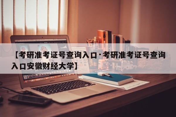 【考研准考证号查询入口·考研准考证号查询入口安徽财经大学】