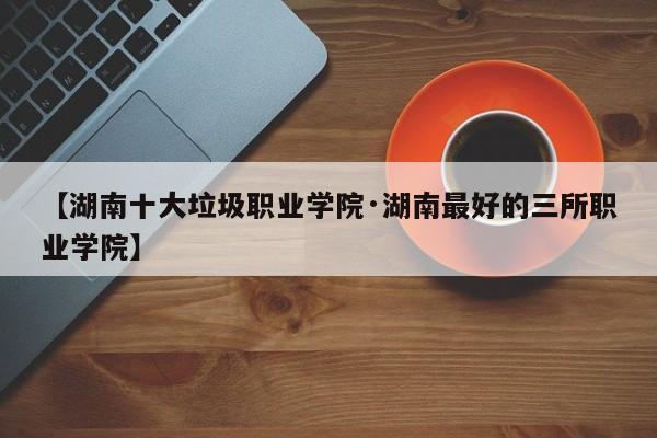 【湖南十大垃圾职业学院·湖南最好的三所职业学院】