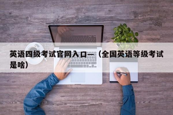 英语四级考试官网入口—(全国英语等级考试是啥)