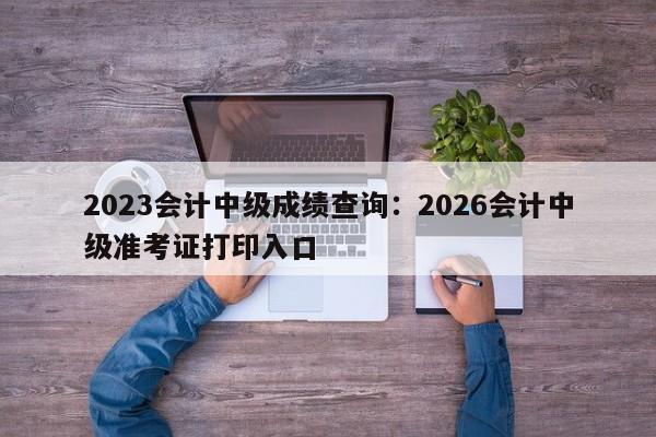 2023会计中级成绩查询:2026会计中级准考证打印入口