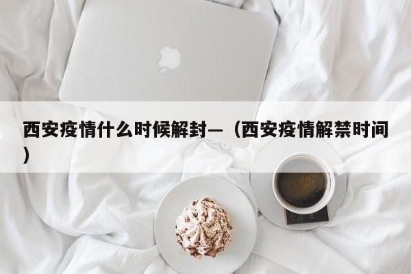 西安疫情什么时候解封—(西安疫情解禁时间)
