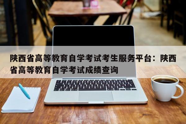 陕西省高等教育自学考试考生服务平台:陕西省高等教育自学考试成绩查询