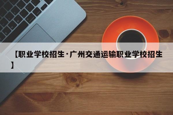 【职业学校招生·广州交通运输职业学校招生】