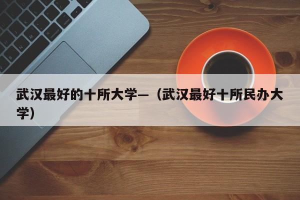 武汉最好的十所大学—(武汉最好十所民办大学)