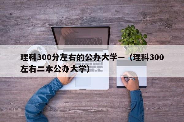 理科300分左右的公办大学—(理科300左右二本公办大学)