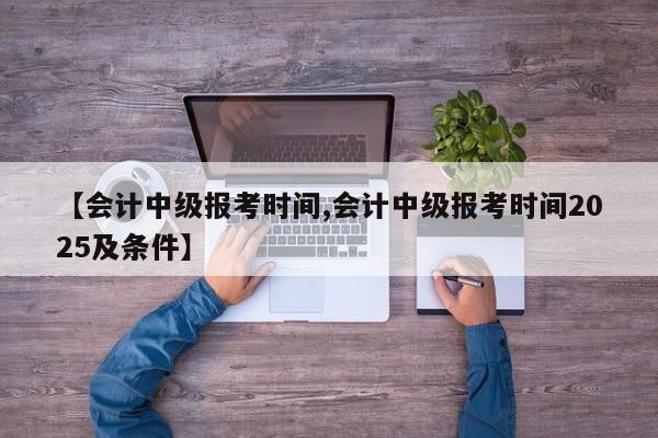 【会计中级报考时间,会计中级报考时间2025及条件】