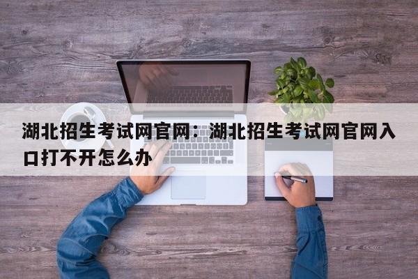 湖北招生考试网官网:湖北招生考试网官网入口打不开怎么办