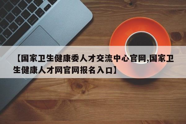 【国家卫生健康委人才交流中心官网,国家卫生健康人才网官网报名入口】