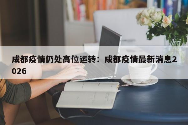 成都疫情仍处高位运转:成都疫情最新消息2026