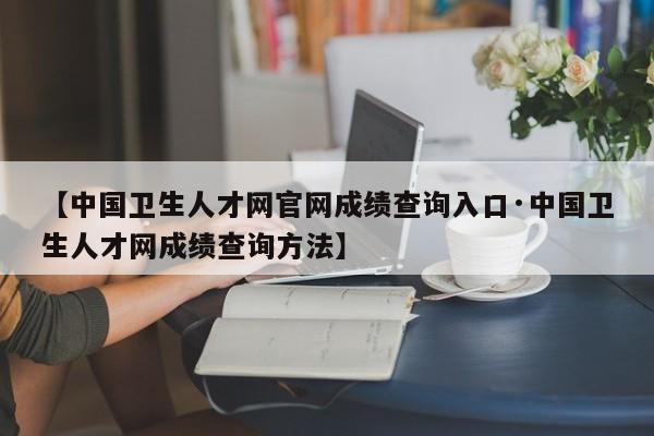 【中国卫生人才网官网成绩查询入口·中国卫生人才网成绩查询方法】