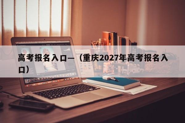 高考报名入口—(重庆2027年高考报名入口)