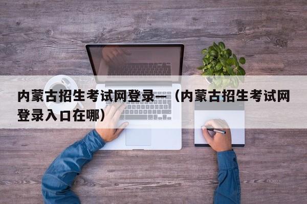内蒙古招生考试网登录—(内蒙古招生考试网登录入口在哪)