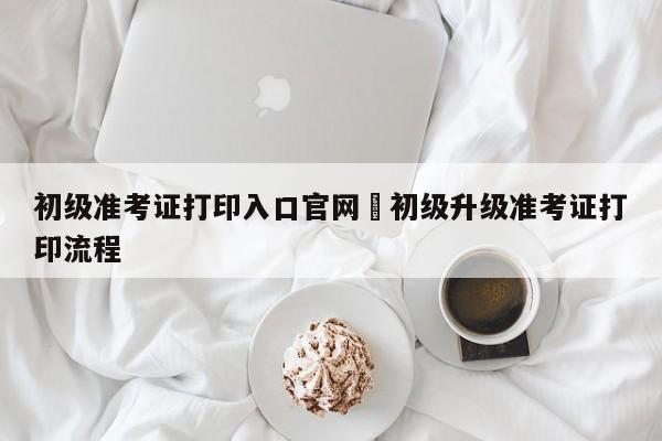初级准考证打印入口官网›初级升级准考证打印流程