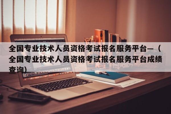 全国专业技术人员资格考试报名服务平台—(全国专业技术人员资格考试报名服务平台成绩查询)