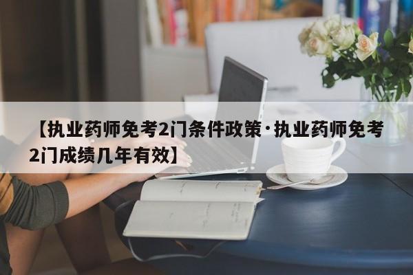 【执业药师免考2门条件政策·执业药师免考2门成绩几年有效】