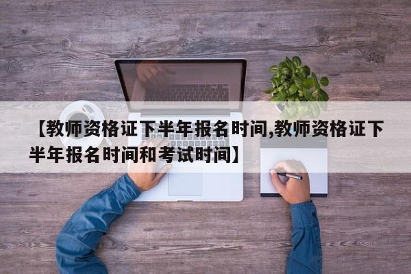【教师资格证下半年报名时间,教师资格证下半年报名时间和考试时间】