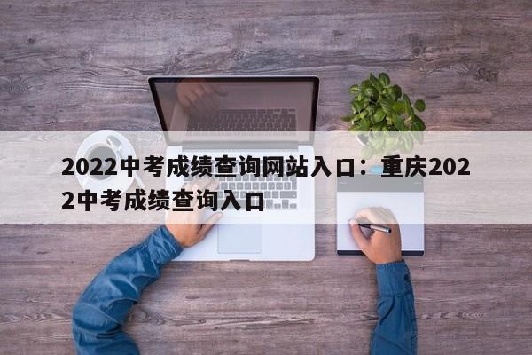 2022中考成绩查询网站入口:重庆2022中考成绩查询入口