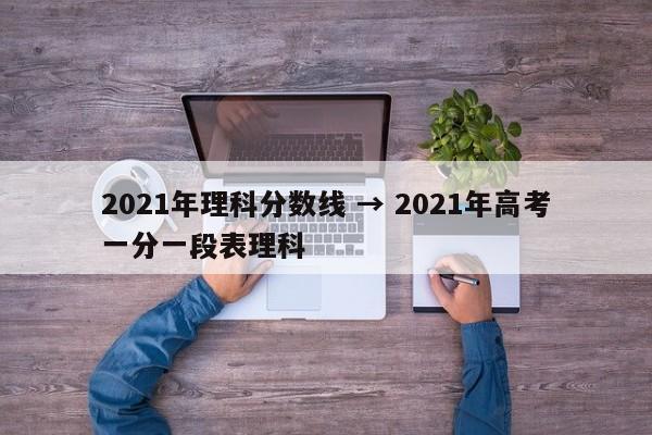 2021年理科分数线 → 2021年高考一分一段表理科
