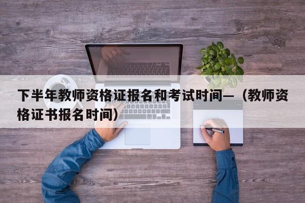 下半年教师资格证报名和考试时间—(教师资格证书报名时间)