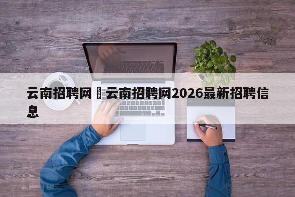 云南招聘网›云南招聘网2026最新招聘信息