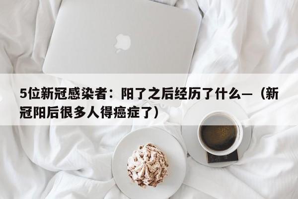 5位新冠感染者:阳了之后经历了什么—(新冠阳后很多人得癌症了)