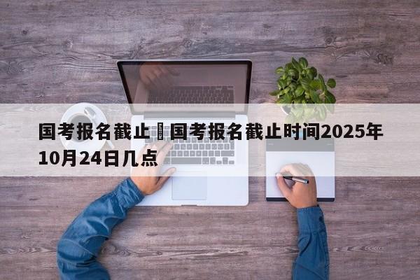 国考报名截止›国考报名截止时间2025年10月24日几点