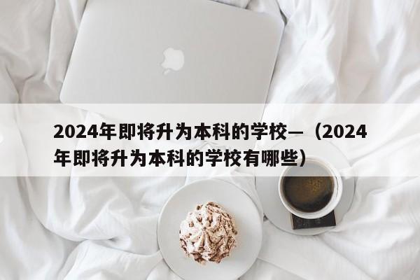 2024年即将升为本科的学校—(2024年即将升为本科的学校有哪些)