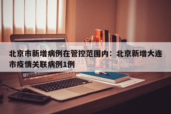 北京市新增病例在管控范围内:北京新增大连市疫情关联病例1例