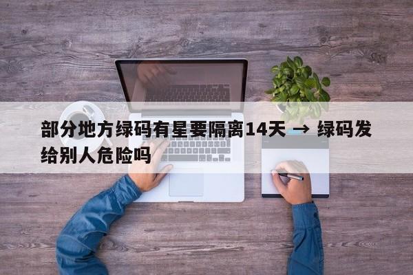 部分地方绿码有星要隔离14天 → 绿码发给别人危险吗