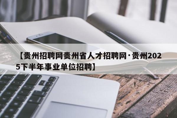 【贵州招聘网贵州省人才招聘网·贵州2025下半年事业单位招聘】