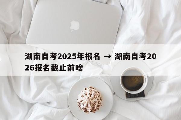 湖南自考2025年报名 → 湖南自考2026报名截止前啥