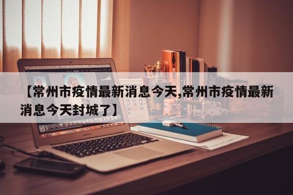 【常州市疫情最新消息今天,常州市疫情最新消息今天封城了】