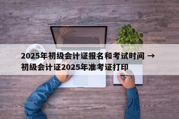 2025年初级会计证报名和考试时间 → 初级会计证2025年准考证打印